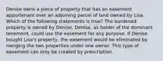 Denise owns a piece of property that has an easement appurtenant over an adjoining parcel of land owned by Lisa. Which of the following statements is true? The burdened property is owned by Denise. Denise, as holder of the dominant tenement, could use the easement for any purpose. If Denise bought Lisa's property, the easement would be eliminated by merging the two properties under one owner. This type of easement can only be created by prescription.