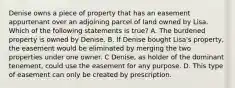 Denise owns a piece of property that has an easement appurtenant over an adjoining parcel of land owned by Lisa. Which of the following statements is true? A. The burdened property is owned by Denise. B. If Denise bought Lisa's property, the easement would be eliminated by merging the two properties under one owner. C Denise, as holder of the dominant tenement, could use the easement for any purpose. D. This type of easement can only be created by prescription.