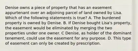 Denise owns a piece of property that has an easement appurtenant over an adjoining parcel of land owned by Lisa. Which of the following statements is true? A. The burdened property is owned by Denise. B. If Denise bought Lisa's property, the easement would be eliminated by merging the two properties under one owner. C Denise, as holder of the dominant tenement, could use the easement for any purpose. D. This type of easement can only be created by prescription.