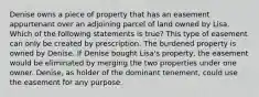 Denise owns a piece of property that has an easement appurtenant over an adjoining parcel of land owned by Lisa. Which of the following statements is true? This type of easement can only be created by prescription. The burdened property is owned by Denise. If Denise bought Lisa's property, the easement would be eliminated by merging the two properties under one owner. Denise, as holder of the dominant tenement, could use the easement for any purpose.