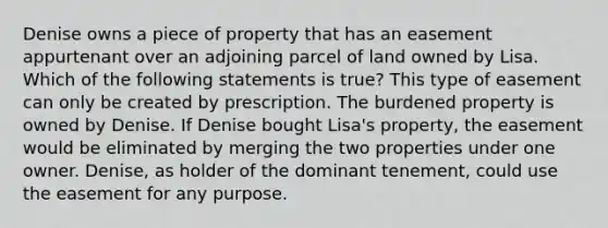 Denise owns a piece of property that has an easement appurtenant over an adjoining parcel of land owned by Lisa. Which of the following statements is true? This type of easement can only be created by prescription. The burdened property is owned by Denise. If Denise bought Lisa's property, the easement would be eliminated by merging the two properties under one owner. Denise, as holder of the dominant tenement, could use the easement for any purpose.