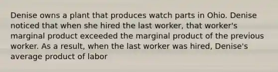 Denise owns a plant that produces watch parts in Ohio. Denise noticed that when she hired the last worker, that worker's marginal product exceeded the marginal product of the previous worker. As a result, when the last worker was hired, Denise's average product of labor