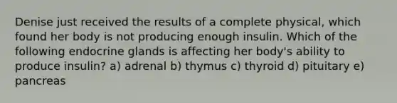 Denise just received the results of a complete physical, which found her body is not producing enough insulin. Which of the following endocrine glands is affecting her body's ability to produce insulin? a) adrenal b) thymus c) thyroid d) pituitary e) pancreas