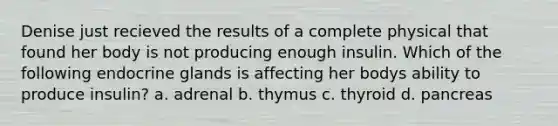 Denise just recieved the results of a complete physical that found her body is not producing enough insulin. Which of the following endocrine glands is affecting her bodys ability to produce insulin? a. adrenal b. thymus c. thyroid d. pancreas