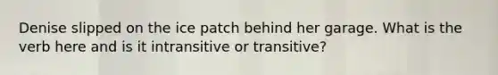 Denise slipped on the ice patch behind her garage. What is the verb here and is it intransitive or transitive?
