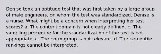 Denise took an aptitude test that was first taken by a large group of male engineers, on whom the test was standardized. Denise is a nurse. What might be a concern when interpreting her test scores? a. The content domain is not clearly defined. b. The sampling procedure for the standardization of the test is not appropriate. c. The norm group is not relevant. d. The percentile rankings cannot be interpreted.