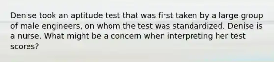 Denise took an aptitude test that was first taken by a large group of male engineers, on whom the test was standardized. Denise is a nurse. What might be a concern when interpreting her test scores?