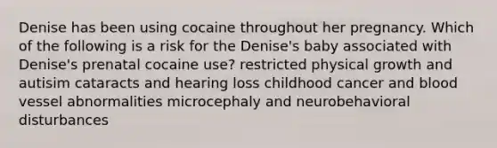 Denise has been using cocaine throughout her pregnancy. Which of the following is a risk for the Denise's baby associated with Denise's prenatal cocaine use? restricted physical growth and autisim cataracts and hearing loss childhood cancer and blood vessel abnormalities microcephaly and neurobehavioral disturbances