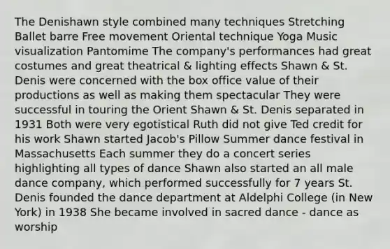 The Denishawn style combined many techniques Stretching Ballet barre Free movement Oriental technique Yoga Music visualization Pantomime The company's performances had great costumes and great theatrical & lighting effects Shawn & St. Denis were concerned with the box office value of their productions as well as making them spectacular They were successful in touring the Orient Shawn & St. Denis separated in 1931 Both were very egotistical Ruth did not give Ted credit for his work Shawn started Jacob's Pillow Summer dance festival in Massachusetts Each summer they do a concert series highlighting all types of dance Shawn also started an all male dance company, which performed successfully for 7 years St. Denis founded the dance department at Aldelphi College (in New York) in 1938 She became involved in sacred dance - dance as worship