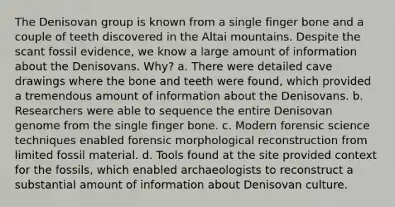 The Denisovan group is known from a single finger bone and a couple of teeth discovered in the Altai mountains. Despite the scant fossil evidence, we know a large amount of information about the Denisovans. Why? a. There were detailed cave drawings where the bone and teeth were found, which provided a tremendous amount of information about the Denisovans. b. Researchers were able to sequence the entire Denisovan genome from the single finger bone. c. Modern forensic science techniques enabled forensic morphological reconstruction from limited fossil material. d. Tools found at the site provided context for the fossils, which enabled archaeologists to reconstruct a substantial amount of information about Denisovan culture.