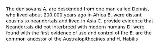 The denisovans A. are descended from one man called Dennis, who lived about 200,000 years ago in Africa B. were distant cousins to neandertals and lived in Asia C. provide evidence that Neandertals did not interbreed with modern humans D. were found with the first evidence of use and control of fire E. are the common ancestor of the Australopithecines and H. Habilis