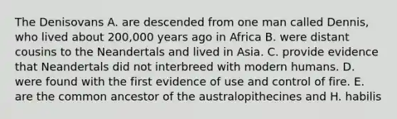 The Denisovans A. are descended from one man called Dennis, who lived about 200,000 years ago in Africa B. were distant cousins to the Neandertals and lived in Asia. C. provide evidence that Neandertals did not interbreed with modern humans. D. were found with the first evidence of use and control of fire. E. are the common ancestor of the australopithecines and H. habilis