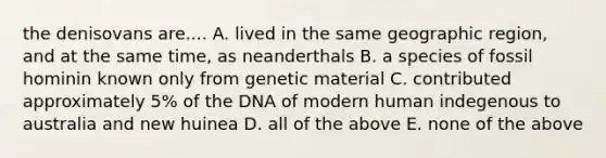 the denisovans are.... A. lived in the same geographic region, and at the same time, as neanderthals B. a species of fossil hominin known only from genetic material C. contributed approximately 5% of the DNA of modern human indegenous to australia and new huinea D. all of the above E. none of the above