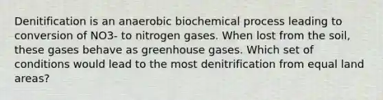 Denitification is an anaerobic biochemical process leading to conversion of NO3- to nitrogen gases. When lost from the soil, these gases behave as greenhouse gases. Which set of conditions would lead to the most denitrification from equal land areas?