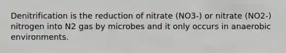 Denitrification is the reduction of nitrate (NO3-) or nitrate (NO2-) nitrogen into N2 gas by microbes and it only occurs in anaerobic environments.