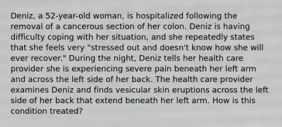 Deniz, a 52-year-old woman, is hospitalized following the removal of a cancerous section of her colon. Deniz is having difficulty coping with her situation, and she repeatedly states that she feels very "stressed out and doesn't know how she will ever recover." During the night, Deniz tells her health care provider she is experiencing severe pain beneath her left arm and across the left side of her back. The health care provider examines Deniz and finds vesicular skin eruptions across the left side of her back that extend beneath her left arm. How is this condition treated?