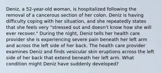 Deniz, a 52-year-old woman, is hospitalized following the removal of a cancerous section of her colon. Deniz is having difficulty coping with her situation, and she repeatedly states that she feels very "stressed out and doesn't know how she will ever recover." During the night, Deniz tells her health care provider she is experiencing severe pain beneath her left arm and across the left side of her back. The health care provider examines Deniz and finds vesicular skin eruptions across the left side of her back that extend beneath her left arm. What condition might Deniz have suddenly developed?