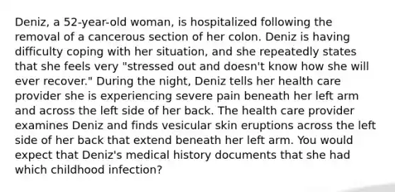 Deniz, a 52-year-old woman, is hospitalized following the removal of a cancerous section of her colon. Deniz is having difficulty coping with her situation, and she repeatedly states that she feels very "stressed out and doesn't know how she will ever recover." During the night, Deniz tells her health care provider she is experiencing severe pain beneath her left arm and across the left side of her back. The health care provider examines Deniz and finds vesicular skin eruptions across the left side of her back that extend beneath her left arm. You would expect that Deniz's medical history documents that she had which childhood infection?