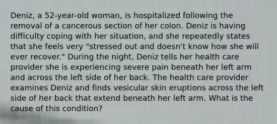 Deniz, a 52-year-old woman, is hospitalized following the removal of a cancerous section of her colon. Deniz is having difficulty coping with her situation, and she repeatedly states that she feels very "stressed out and doesn't know how she will ever recover." During the night, Deniz tells her health care provider she is experiencing severe pain beneath her left arm and across the left side of her back. The health care provider examines Deniz and finds vesicular skin eruptions across the left side of her back that extend beneath her left arm. What is the cause of this condition?