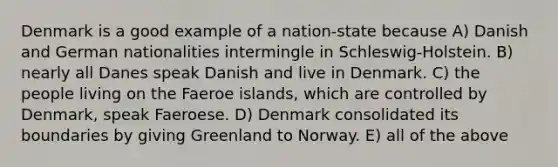 Denmark is a good example of a nation-state because A) Danish and German nationalities intermingle in Schleswig-Holstein. B) nearly all Danes speak Danish and live in Denmark. C) the people living on the Faeroe islands, which are controlled by Denmark, speak Faeroese. D) Denmark consolidated its boundaries by giving Greenland to Norway. E) all of the above