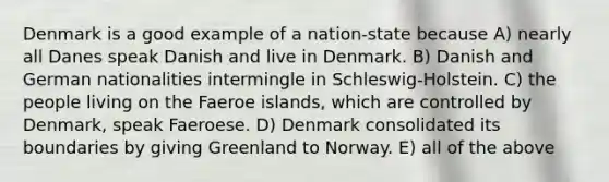 Denmark is a good example of a nation-state because A) nearly all Danes speak Danish and live in Denmark. B) Danish and German nationalities intermingle in Schleswig-Holstein. C) the people living on the Faeroe islands, which are controlled by Denmark, speak Faeroese. D) Denmark consolidated its boundaries by giving Greenland to Norway. E) all of the above