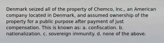 Denmark seized all of the property of Chemco, Inc., an American company located in Denmark, and assumed ownership of the property for a public purpose after payment of just compensation. This is known as: a. confiscation. b. nationalization. c. <a href='https://www.questionai.com/knowledge/kK4ONmuEbs-sovereign-immunity' class='anchor-knowledge'>sovereign immunity</a>. d. none of the above.