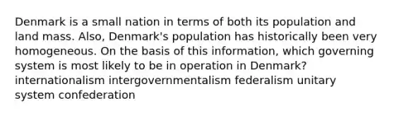 Denmark is a small nation in terms of both its population and land mass. Also, Denmark's population has historically been very homogeneous. On the basis of this information, which governing system is most likely to be in operation in Denmark? internationalism intergovernmentalism federalism unitary system confederation