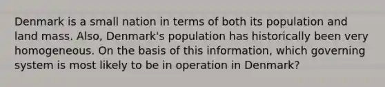 Denmark is a small nation in terms of both its population and land mass. Also, Denmark's population has historically been very homogeneous. On the basis of this information, which governing system is most likely to be in operation in Denmark?