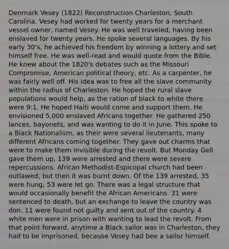 Denmark Vesey (1822) Reconstruction Charleston, South Carolina. Vesey had worked for twenty years for a merchant vessel owner, named Vesey. He was well traveled, having been enslaved for twenty years. He spoke several languages. By his early 30's, he achieved his freedom by winning a lottery and set himself free. He was well-read and would quote from the Bible. He knew about the 1820's debates such as the Missouri Compromise, American political theory, etc. As a carpenter, he was fairly well off. His idea was to free all the slave community within the radius of Charleston. He hoped the rural slave populations would help, as the ration of black to white there were 9:1. He hoped Haiti would come and support them. He envisioned 5,000 enslaved Africans together. He gathered 250 lances, bayonets, and was wanting to do it in June. This spoke to a Black Nationalism, as their were several lieutenants, many different Africans coming together. They gave out charms that were to make them invisible during the revolt. But Monday Gell gave them up, 139 were arrested and there were severe repercussions. African Methodist-Espicopal church had been outlawed, but then it was burnt down. Of the 139 arrested, 35 were hung, 53 were let go. There was a legal structure that would occasionally benefit the African Americans. 31 were sentenced to death, but an exchange to leave the country was don. 11 were found not guilty and sent out of the country. 4 white men were in prison with wanting to lead the revolt. From that point forward, anytime a Black sailor was in Charleston, they had to be imprisoned, because Vesey had bee a sailor himself.