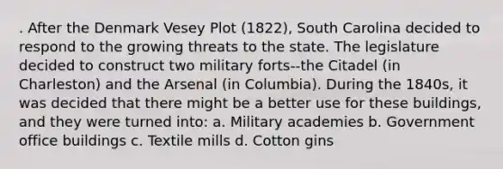 . After the Denmark Vesey Plot (1822), South Carolina decided to respond to the growing threats to the state. The legislature decided to construct two military forts--the Citadel (in Charleston) and the Arsenal (in Columbia). During the 1840s, it was decided that there might be a better use for these buildings, and they were turned into: a. Military academies b. Government office buildings c. Textile mills d. Cotton gins