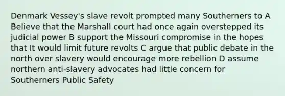 Denmark Vessey's slave revolt prompted many Southerners to A Believe that the Marshall court had once again overstepped its judicial power B support the Missouri compromise in the hopes that It would limit future revolts C argue that public debate in the north over slavery would encourage more rebellion D assume northern anti-slavery advocates had little concern for Southerners Public Safety