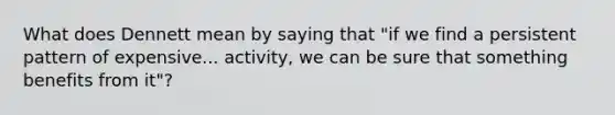 What does Dennett mean by saying that "if we find a persistent pattern of expensive... activity, we can be sure that something benefits from it"?