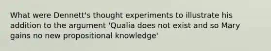 What were Dennett's thought experiments to illustrate his addition to the argument 'Qualia does not exist and so Mary gains no new propositional knowledge'