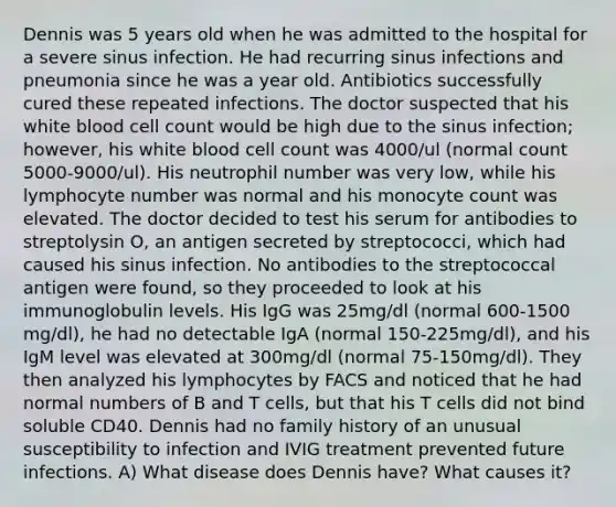 Dennis was 5 years old when he was admitted to the hospital for a severe sinus infection. He had recurring sinus infections and pneumonia since he was a year old. Antibiotics successfully cured these repeated infections. The doctor suspected that his white blood cell count would be high due to the sinus infection; however, his white blood cell count was 4000/ul (normal count 5000-9000/ul). His neutrophil number was very low, while his lymphocyte number was normal and his monocyte count was elevated. The doctor decided to test his serum for antibodies to streptolysin O, an antigen secreted by streptococci, which had caused his sinus infection. No antibodies to the streptococcal antigen were found, so they proceeded to look at his immunoglobulin levels. His IgG was 25mg/dl (normal 600-1500 mg/dl), he had no detectable IgA (normal 150-225mg/dl), and his IgM level was elevated at 300mg/dl (normal 75-150mg/dl). They then analyzed his lymphocytes by FACS and noticed that he had normal numbers of B and T cells, but that his T cells did not bind soluble CD40. Dennis had no family history of an unusual susceptibility to infection and IVIG treatment prevented future infections. A) What disease does Dennis have? What causes it?