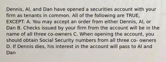 Dennis, Al, and Dan have opened a securities account with your firm as tenants in common. All of the following are TRUE, EXCEPT: A. You may accept an order from either Dennis, Al, or Dan B. Checks issued by your firm from the account will be in the name of all three co-owners C. When opening the account, you should obtain Social Security numbers from all three co- owners D. If Dennis dies, his interest in the account will pass to Al and Dan