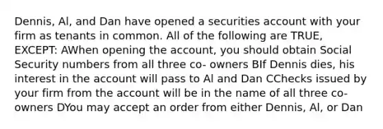 Dennis, Al, and Dan have opened a securities account with your firm as tenants in common. All of the following are TRUE, EXCEPT: AWhen opening the account, you should obtain Social Security numbers from all three co- owners BIf Dennis dies, his interest in the account will pass to Al and Dan CChecks issued by your firm from the account will be in the name of all three co-owners DYou may accept an order from either Dennis, Al, or Dan