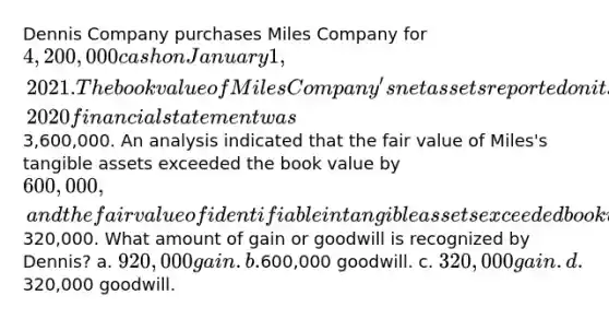 Dennis Company purchases Miles Company for 4,200,000 cash on January 1, 2021. The book value of Miles Company's net assets reported on its December 31, 2020 financial statement was3,600,000. An analysis indicated that the fair value of Miles's tangible assets exceeded the book value by 600,000, and the fair value of identifiable intangible assets exceeded book value by320,000. What amount of gain or goodwill is recognized by Dennis? a. 920,000 gain. b.600,000 goodwill. c. 320,000 gain. d.320,000 goodwill.