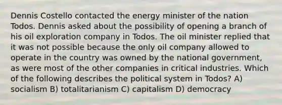 Dennis Costello contacted the energy minister of the nation Todos. Dennis asked about the possibility of opening a branch of his oil exploration company in Todos. The oil minister replied that it was not possible because the only oil company allowed to operate in the country was owned by the national government, as were most of the other companies in critical industries. Which of the following describes the political system in Todos? A) socialism B) totalitarianism C) capitalism D) democracy