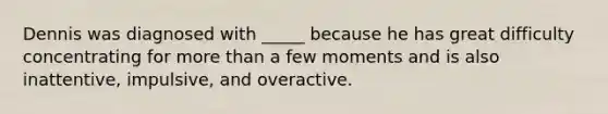 Dennis was diagnosed with _____ because he has great difficulty concentrating for more than a few moments and is also inattentive, impulsive, and overactive.