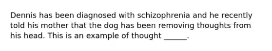 Dennis has been diagnosed with schizophrenia and he recently told his mother that the dog has been removing thoughts from his head. This is an example of thought ______.