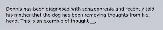 Dennis has been diagnosed with schizophrenia and recently told his mother that the dog has been removing thoughts from his head. This is an example of thought __.