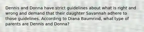 Dennis and Donna have strict guidelines about what is right and wrong and demand that their daughter Savannah adhere to those guidelines. According to Diana Baumrind, what type of parents are Dennis and Donna?