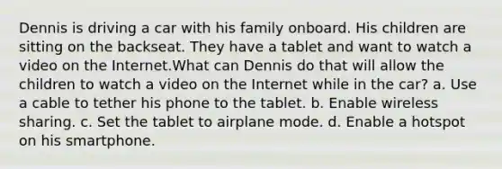 Dennis is driving a car with his family onboard. His children are sitting on the backseat. They have a tablet and want to watch a video on the Internet.What can Dennis do that will allow the children to watch a video on the Internet while in the car? a. Use a cable to tether his phone to the tablet. b. Enable wireless sharing. c. Set the tablet to airplane mode. d. Enable a hotspot on his smartphone.