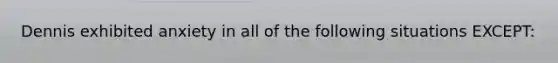 Dennis exhibited anxiety in all of the following situations EXCEPT: