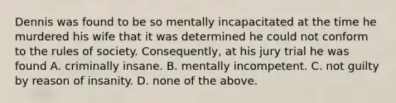 Dennis was found to be so mentally incapacitated at the time he murdered his wife that it was determined he could not conform to the rules of society. Consequently, at his jury trial he was found A. criminally insane. B. mentally incompetent. C. not guilty by reason of insanity. D. none of the above.