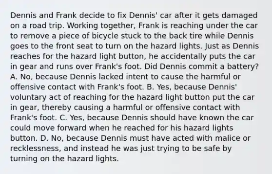 Dennis and Frank decide to fix Dennis' car after it gets damaged on a road trip. Working together, Frank is reaching under the car to remove a piece of bicycle stuck to the back tire while Dennis goes to the front seat to turn on the hazard lights. Just as Dennis reaches for the hazard light button, he accidentally puts the car in gear and runs over Frank's foot. Did Dennis commit a battery? A. No, because Dennis lacked intent to cause the harmful or offensive contact with Frank's foot. B. Yes, because Dennis' voluntary act of reaching for the hazard light button put the car in gear, thereby causing a harmful or offensive contact with Frank's foot. C. Yes, because Dennis should have known the car could move forward when he reached for his hazard lights button. D. No, because Dennis must have acted with malice or recklessness, and instead he was just trying to be safe by turning on the hazard lights.