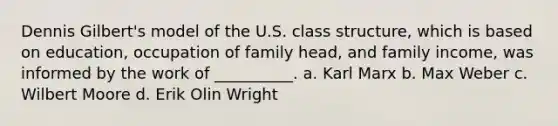 Dennis Gilbert's model of the U.S. class structure, which is based on education, occupation of family head, and family income, was informed by the work of __________. a. Karl Marx b. Max Weber c. Wilbert Moore d. Erik Olin Wright