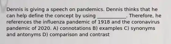 Dennis is giving a speech on pandemics. Dennis thinks that he can help define the concept by using ____________. Therefore, he references the influenza pandemic of 1918 and the coronavirus pandemic of 2020. A) connotations B) examples C) synonyms and antonyms D) comparison and contrast