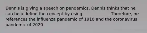 Dennis is giving a speech on pandemics. Dennis thinks that he can help define the concept by using ____________. Therefore, he references the influenza pandemic of 1918 and <a href='https://www.questionai.com/knowledge/kUSHhCSdkt-the-corona' class='anchor-knowledge'>the corona</a>virus pandemic of 2020