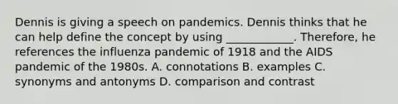 Dennis is giving a speech on pandemics. Dennis thinks that he can help define the concept by using ____________. Therefore, he references the influenza pandemic of 1918 and the AIDS pandemic of the 1980s. A. connotations B. examples C. synonyms and antonyms D. comparison and contrast